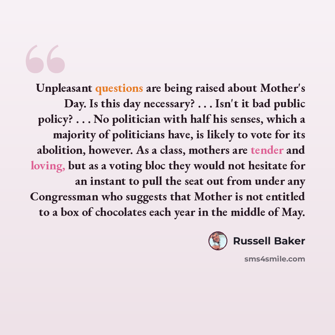 “Unpleasant questions are being raised about Mother's Day. Is this day necessary? . . . Isn't it bad public policy? . . . No politician with half his senses, which a majority of politicians have, is likely to vote for its abolition, however. As a class, mothers are tender and loving, but as a…” quote by Russell Baker