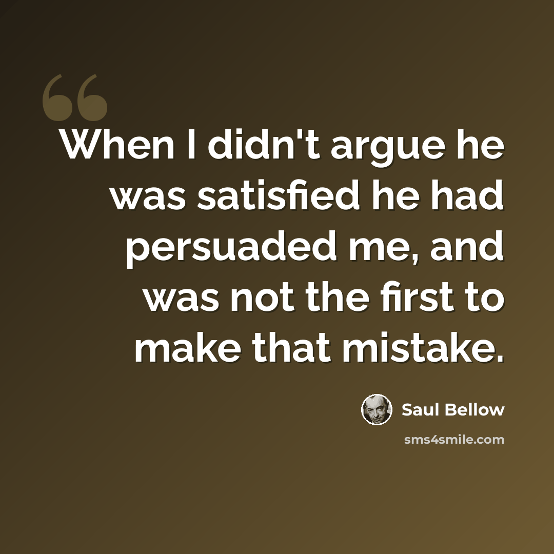“When I didn't argue he was satisfied he had persuaded me, and was not the first to make that mistake.” quote by Saul Bellow