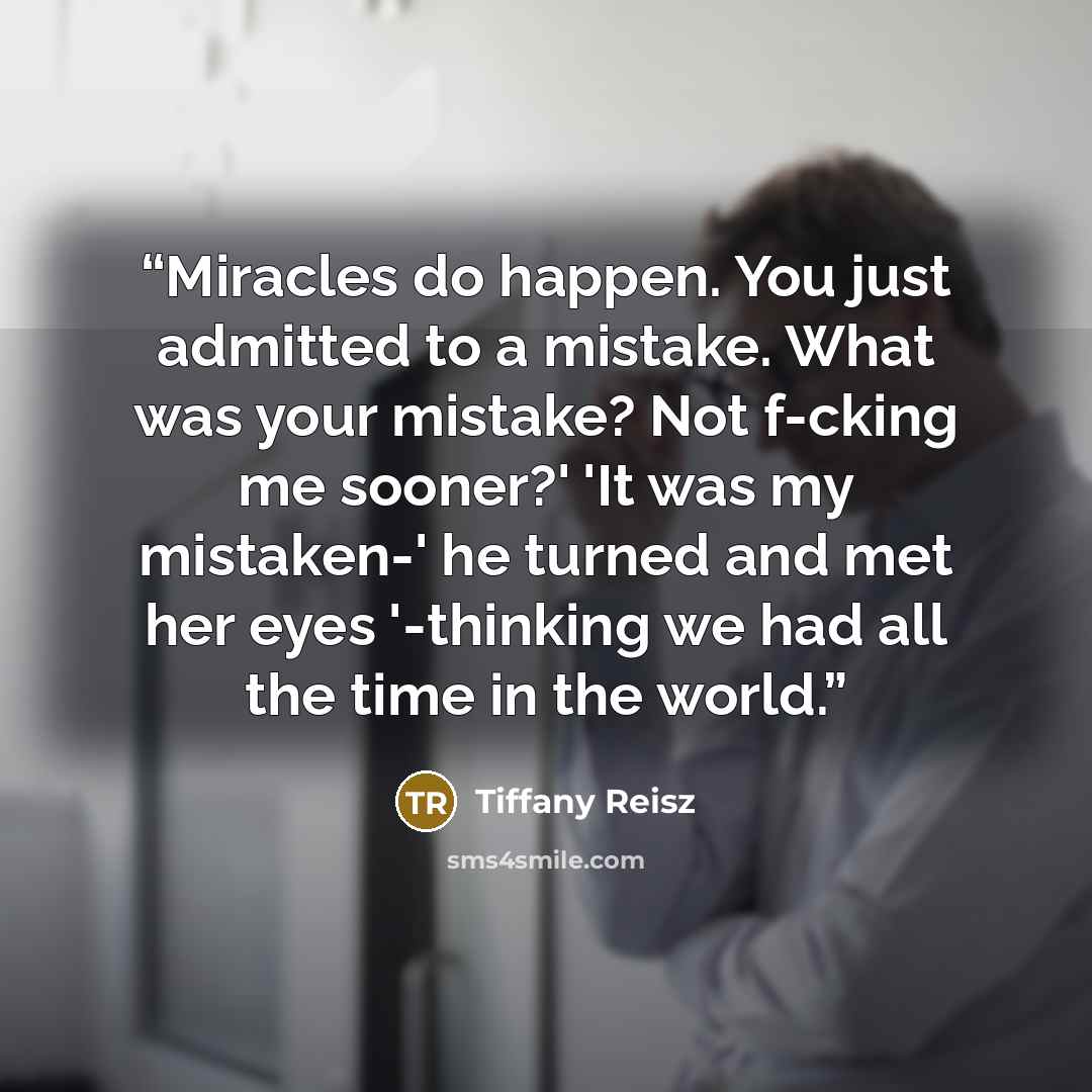 “Miracles do happen. You just admitted to a mistake. What was your mistake? Not f-cking me sooner?' 'It was my mistaken-' he turned and met her eyes '-thinking we had all the time in the world.” quote by Tiffany Reisz