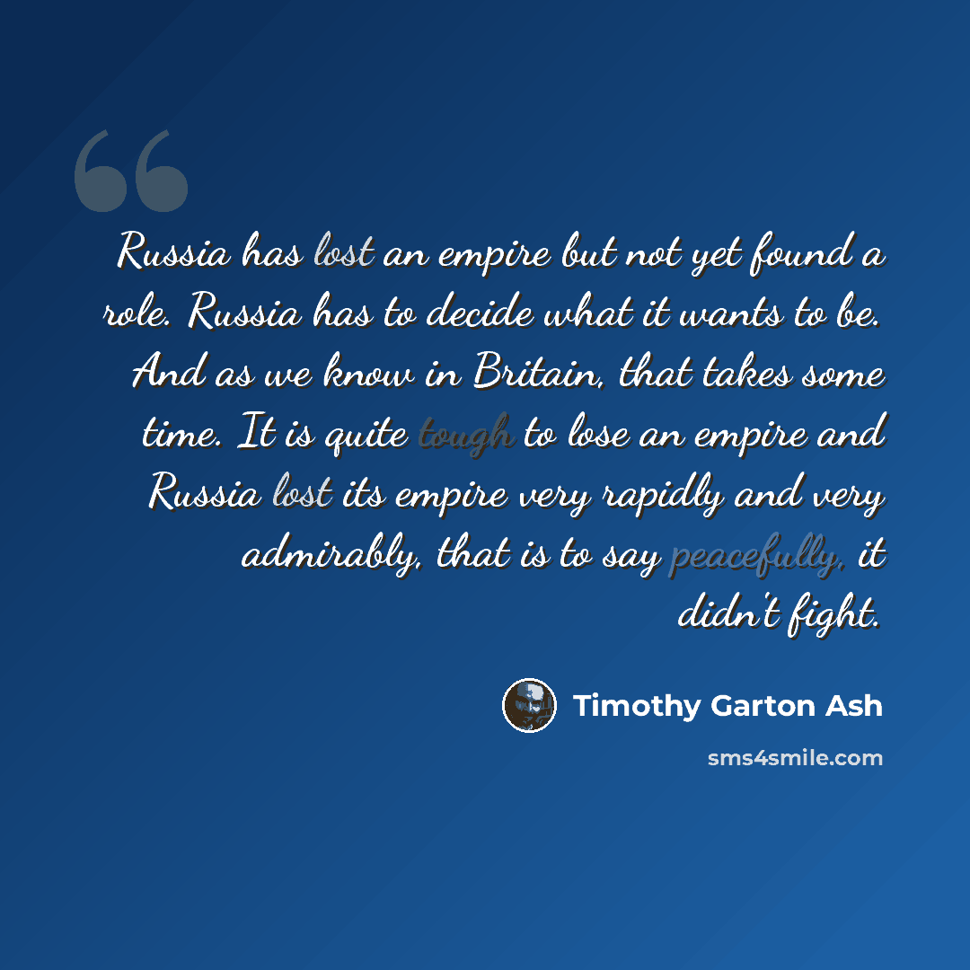 “Russia has lost an empire but not yet found a role. Russia has to decide what it wants to be. And as we know in Britain, that takes some time. It is quite tough to lose an empire and Russia lost its empire very rapidly and very admirably, that is to say peacefully, it didn't fight.” quote by Timothy Garton Ash