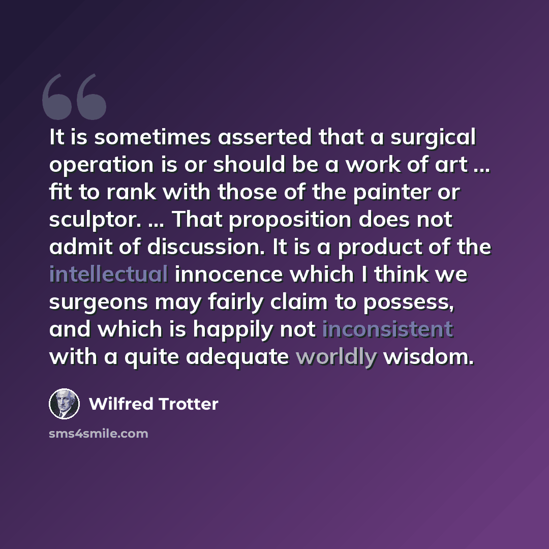 “It is sometimes asserted that a surgical operation is or should be a work of art ... fit to rank with those of the painter or sculptor. ... That proposition does not admit of discussion. It is a product of the intellectual innocence which I think we surgeons may fairly claim to possess, and which…” quote by Wilfred Trotter