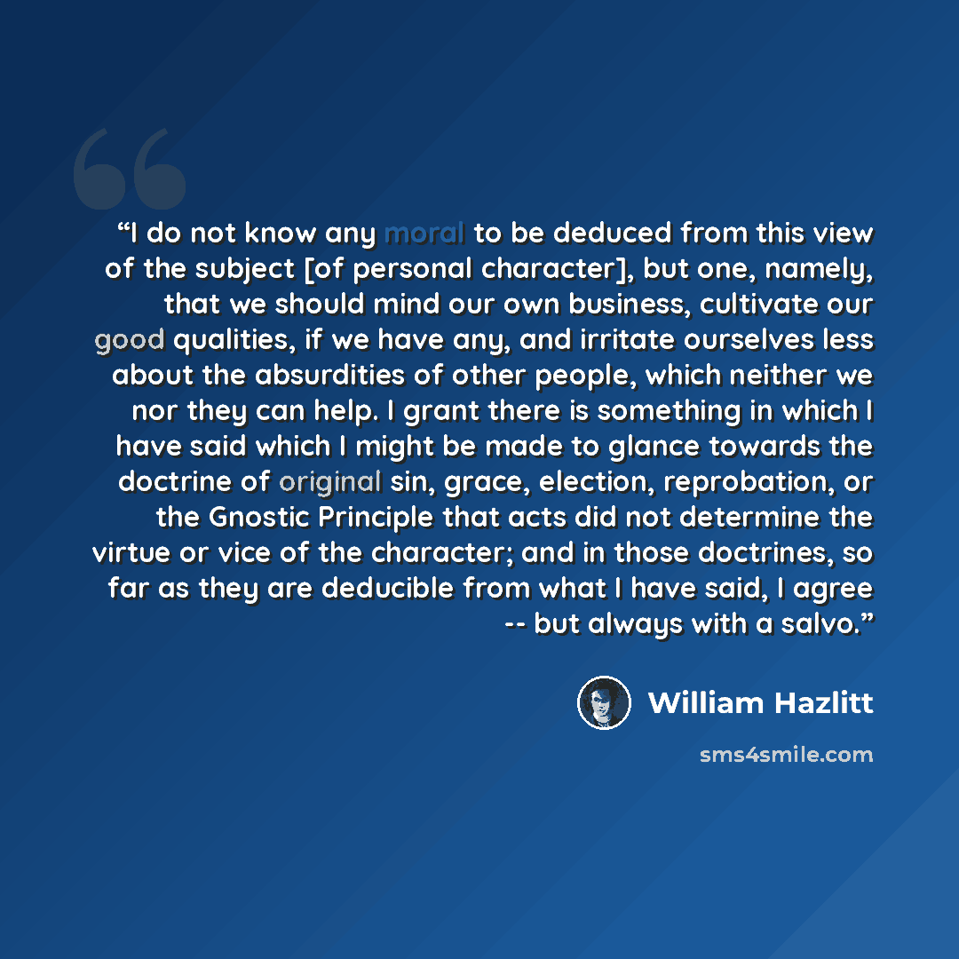 “I do not know any moral to be deduced from this view of the subject [of personal character], but one, namely, that we should mind our own business, cultivate our good qualities, if we have any, and irritate ourselves less about the absurdities of other people, which neither we nor they can help. I…” quote by William Hazlitt