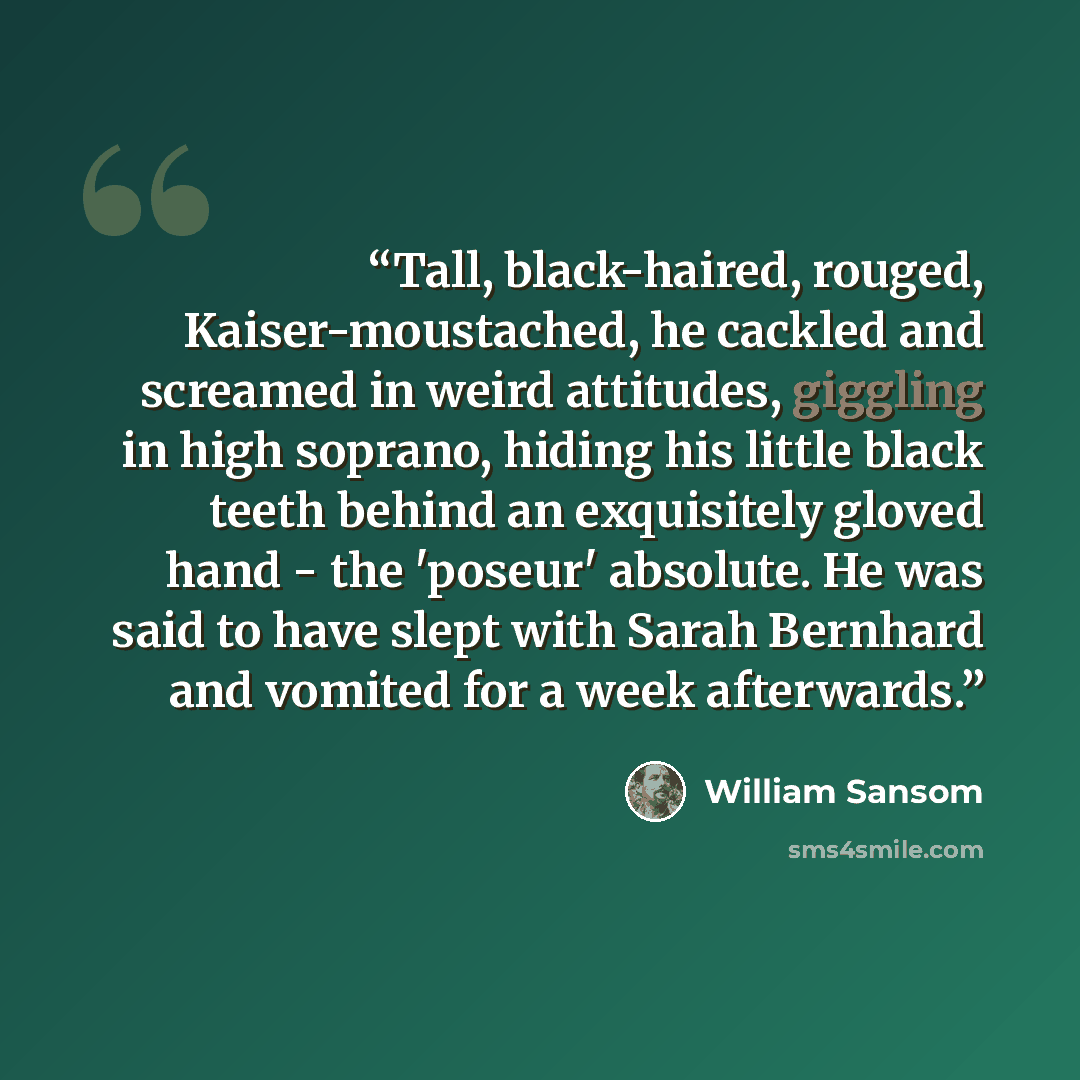 “Tall, black-haired, rouged, Kaiser-moustached, he cackled and screamed in weird attitudes, giggling in high soprano, hiding his little black teeth behind an exquisitely gloved hand - the 'poseur' absolute. He was said to have slept with Sarah Bernhard and vomited for a week afterwards.” quote by William Sansom