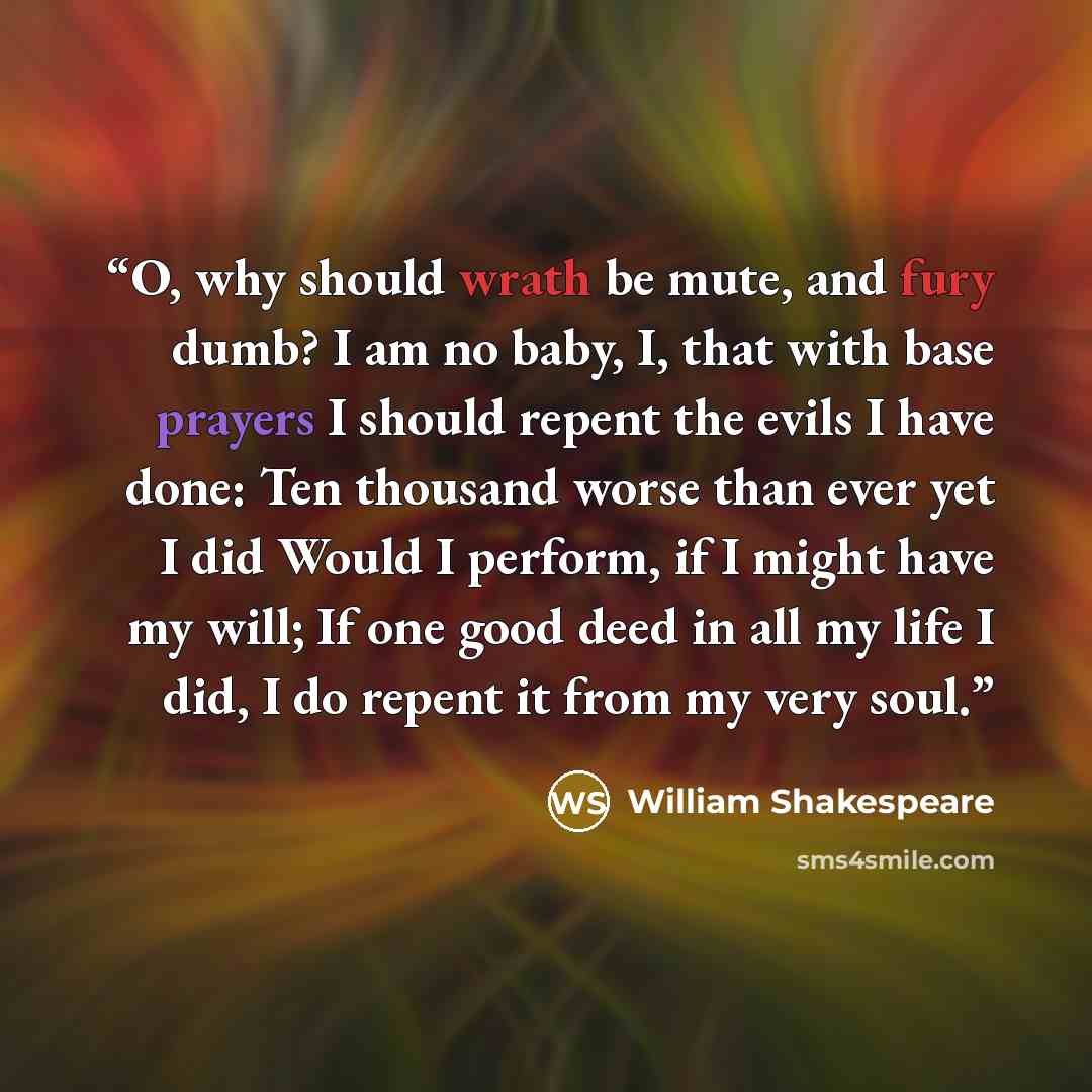 “O, why should wrath be mute, and fury dumb? I am no baby, I, that with base prayers I should repent the evils I have done: Ten thousand worse than ever yet I did Would I perform, if I might have my will; If one good deed in all my life I did, I do repent it from my very soul.” quote by William Shakespeare