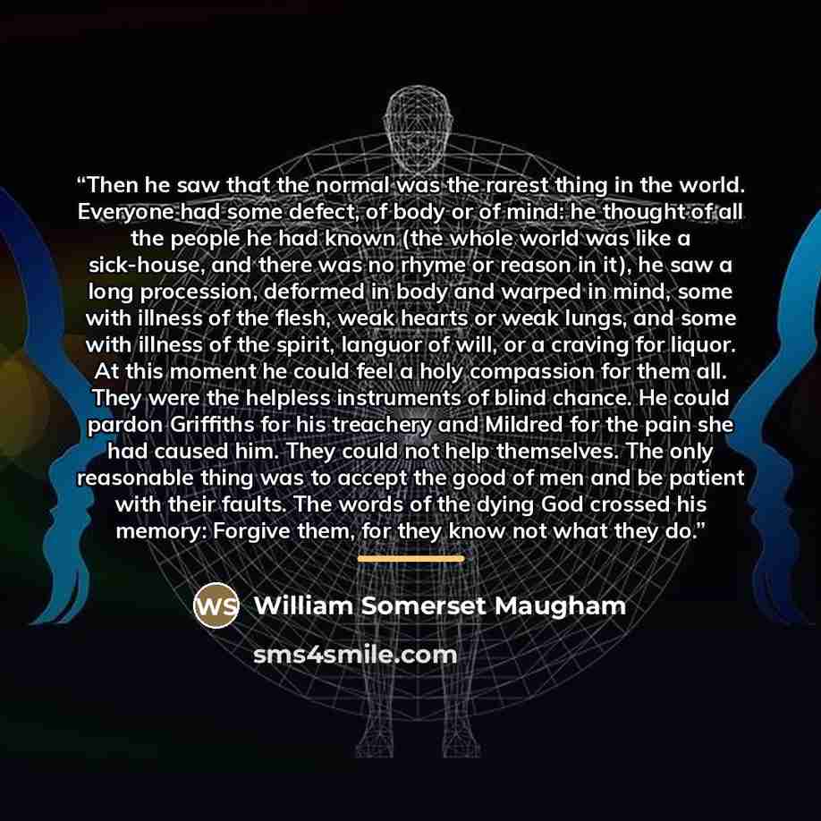 “Then he saw that the normal was the rarest thing in the world. Everyone had some defect, of body or of mind: he thought of all the people he had known (the whole world was like a sick-house, and there was no rhyme or reason in it), he saw a long procession, deformed in body and warped in mind…” quote by William Somerset Maugham