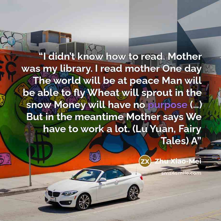 “I didn’t know how to read. Mother was my library. I read mother One day The world will be at peace Man will be able to fly Wheat will sprout in the snow Money will have no purpose (…) But in the meantime Mother says We have to work a lot. (Lu Yuan, Fairy Tales) A” quote by Zhu Xiao-Mei