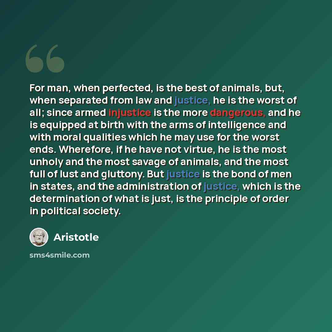 “For man, when perfected, is the best of animals, but, when separated from law and justice, he is the worst of all; since armed injustice is the more dangerous, and he is equipped at birth with the arms of intelligence and with moral qualities which he may use for the worst ends. Wherefore, if he…” quote by Aristotle