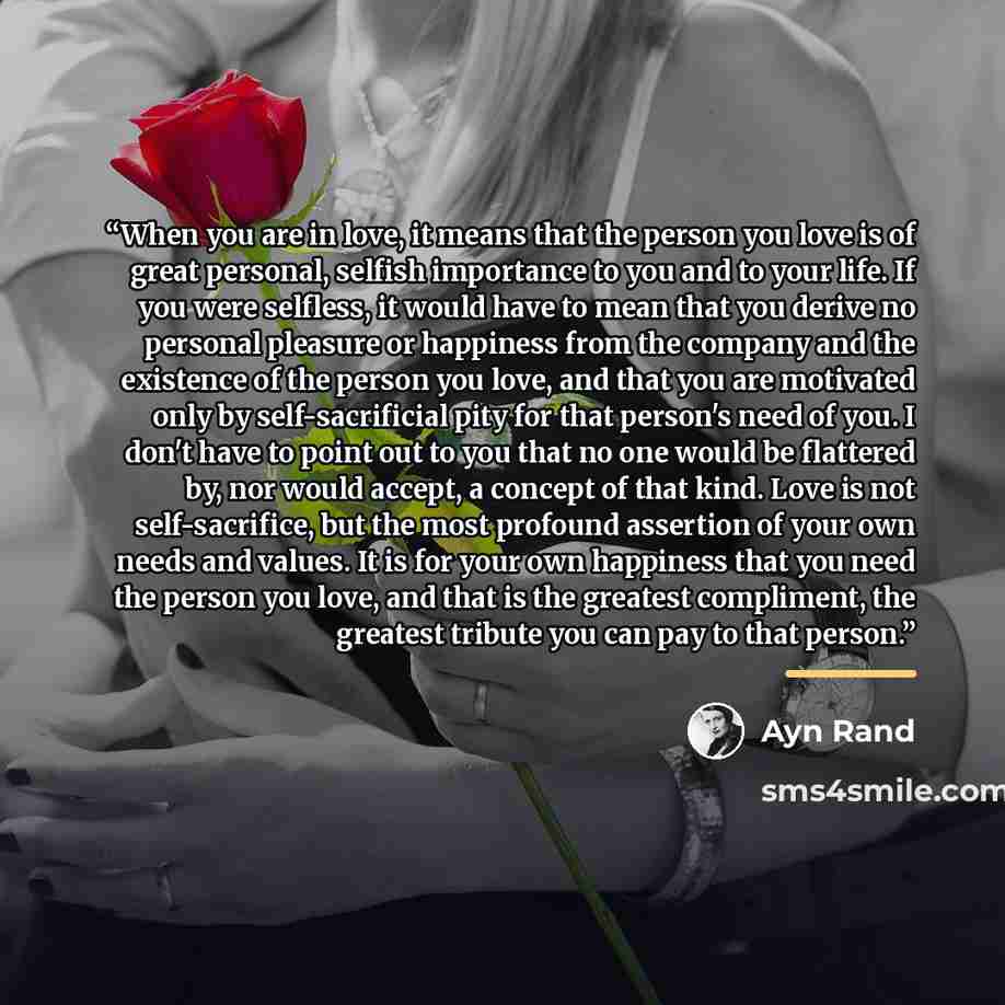 “When you are in love, it means that the person you love is of great personal, selfish importance to you and to your life. If you were selfless, it would have to mean that you derive no personal pleasure or happiness from the company and the existence of the person you love, and that you are…” quote by Ayn Rand