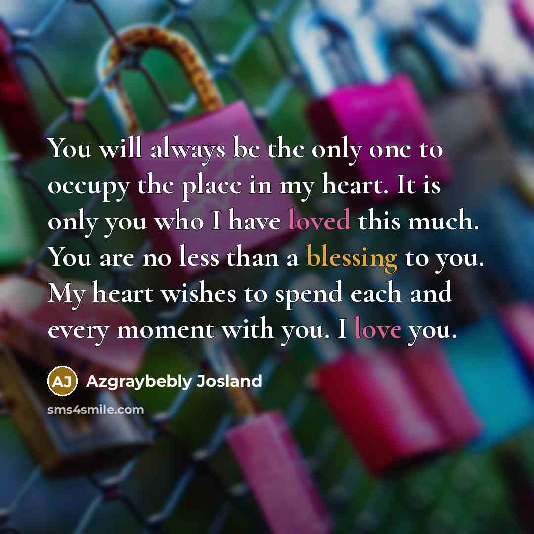 “You will always be the only one to occupy the place in my heart. It is only you who I have loved this much. You are no less than a blessing to you. My heart wishes to spend each and every moment with you. I love you.” quote by Azgraybebly Josland