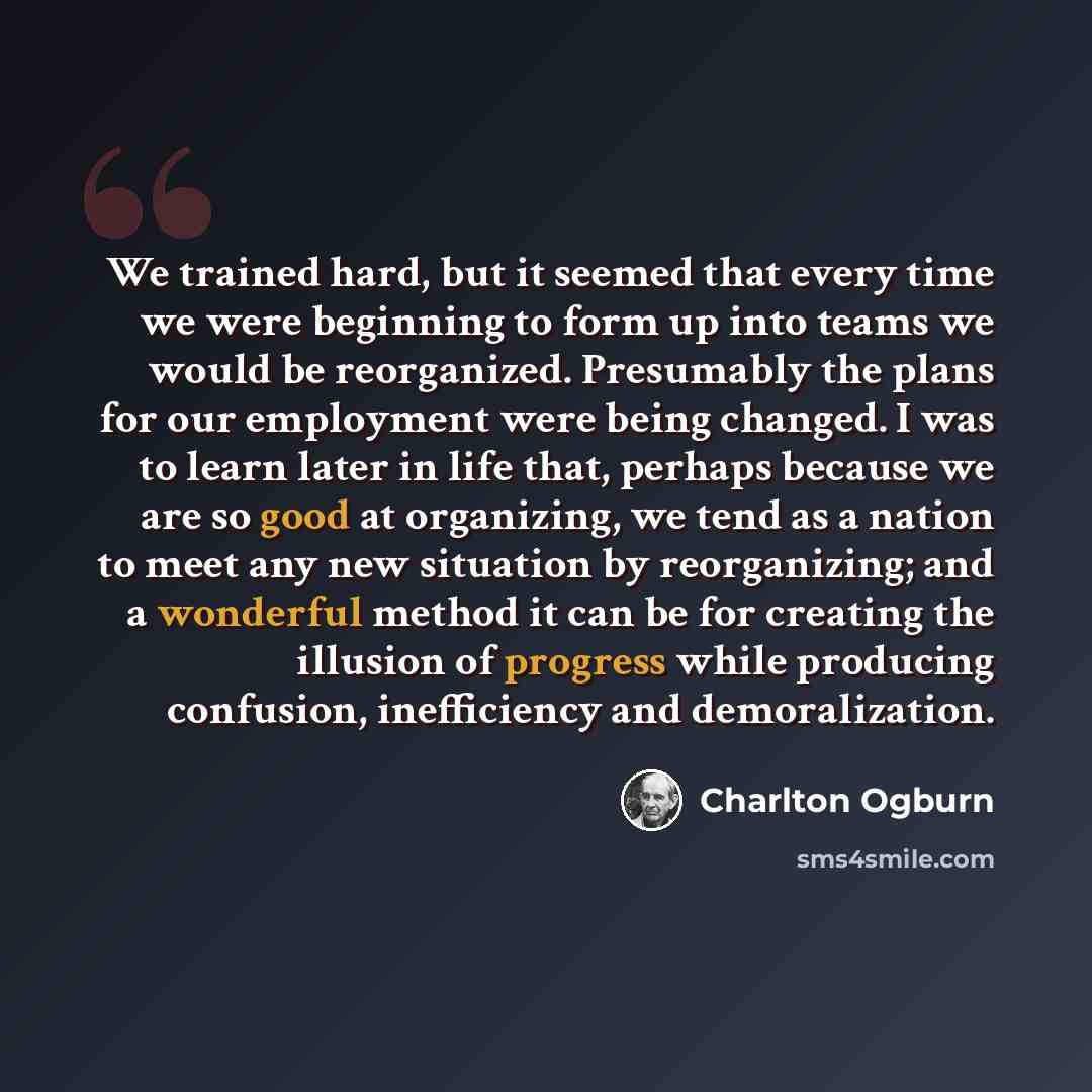 “We trained hard, but it seemed that every time we were beginning to form up into teams we would be reorganized. Presumably the plans for our employment were being changed. I was to learn later in life that, perhaps because we are so good at organizing, we tend as a nation to meet any new situation…” quote by Charlton Ogburn