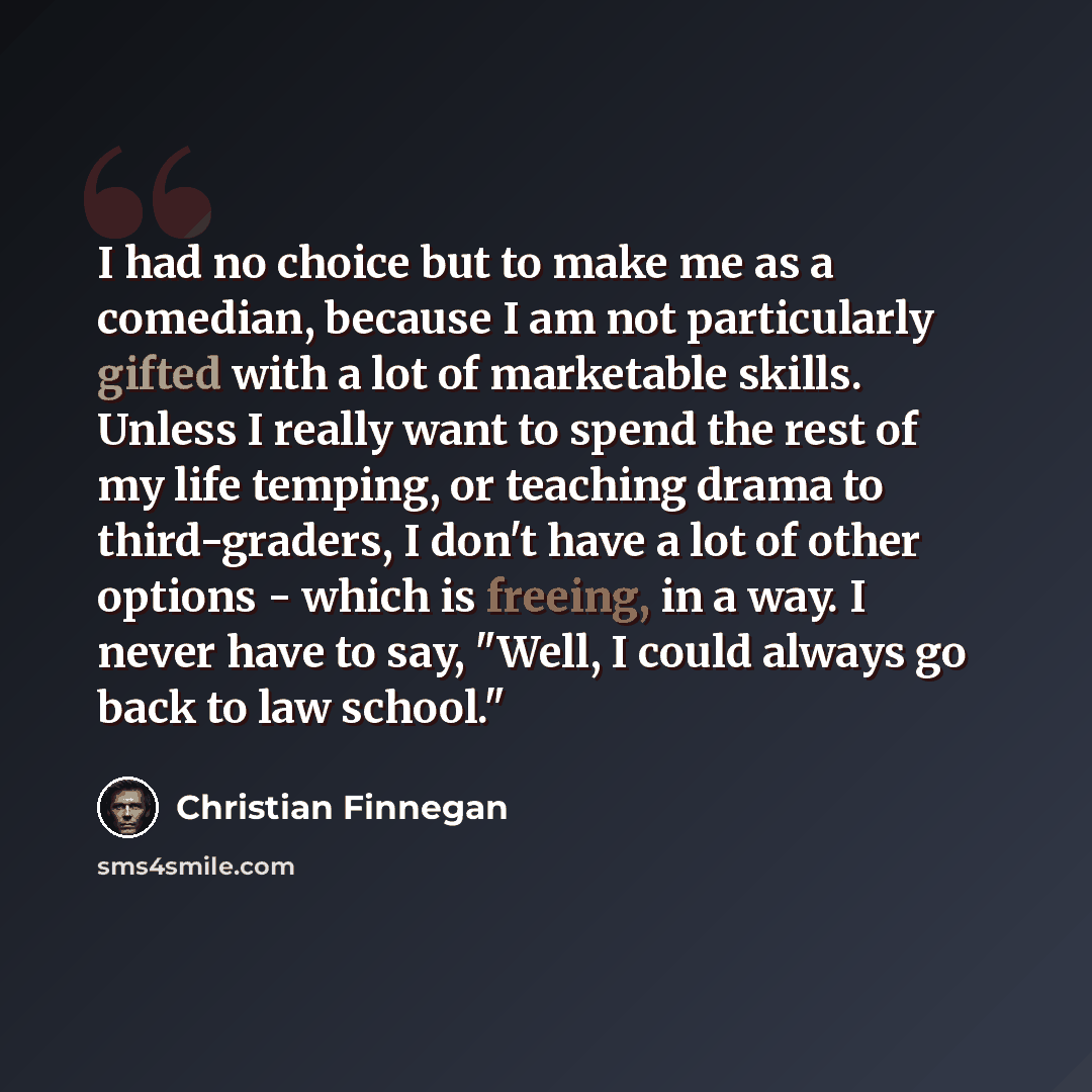 “I had no choice but to make me as a comedian, because I am not particularly gifted with a lot of marketable skills. Unless I really want to spend the rest of my life temping, or teaching drama to third-graders, I don't have a lot of other options - which is freeing, in a way. I never have to say…” quote by Christian Finnegan
