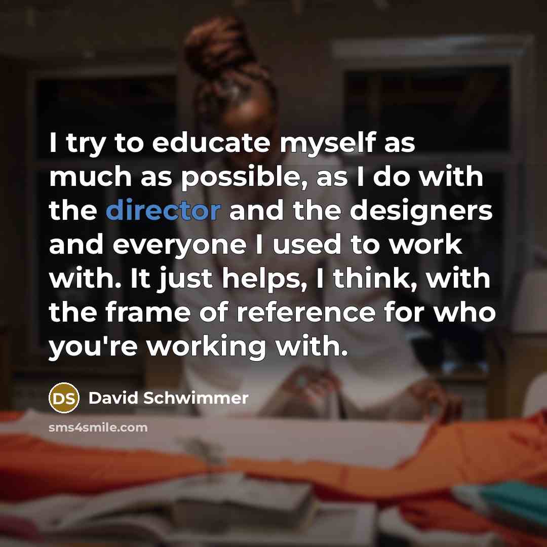 “I try to educate myself as much as possible, as I do with the director and the designers and everyone I used to work with. It just helps, I think, with the frame of reference for who you're working with.” quote by David Schwimmer