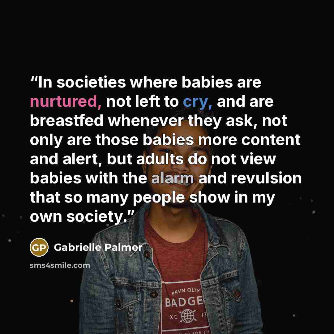 “In societies where babies are nurtured, not left to cry, and are breastfed whenever they ask, not only are those babies more content and alert, but adults do not view babies with the alarm and revulsion that so many people show in my own society.” quote by Gabrielle Palmer