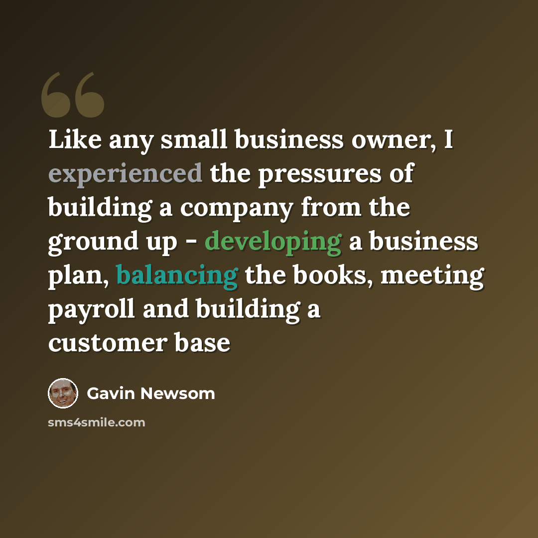 “Like any small business owner, I experienced the pressures of building a company from the ground up - developing a business plan, balancing the books, meeting payroll and building a customer base” quote by Gavin Newsom