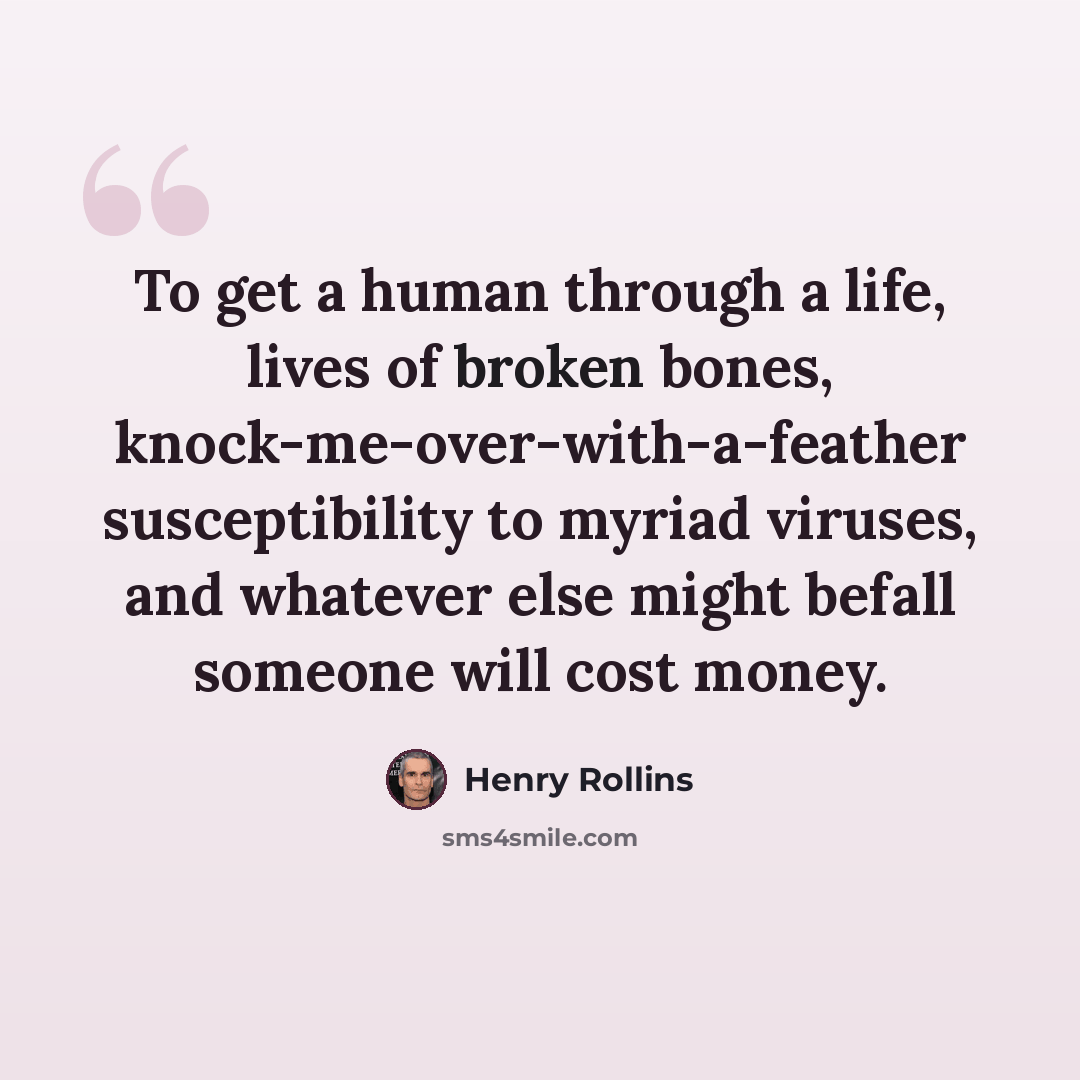 “To get a human through a life, lives of broken bones, knock-me-over-with-a-feather susceptibility to myriad viruses, and whatever else might befall someone will cost money.” quote by Henry Rollins
