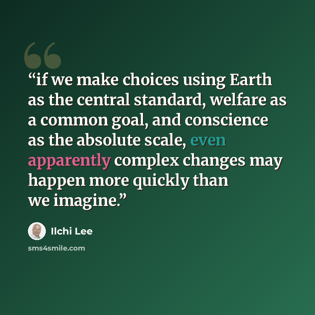 “if we make choices using Earth as the central standard, welfare as a common goal, and conscience as the absolute scale, even apparently complex changes may happen more quickly than we imagine.” quote by Ilchi Lee