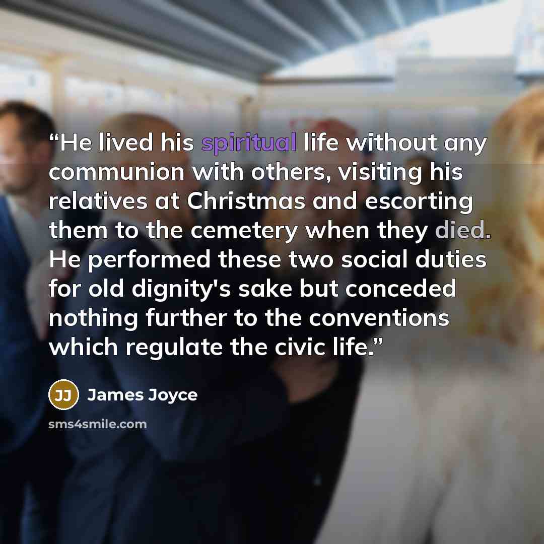 “He lived his spiritual life without any communion with others, visiting his relatives at Christmas and escorting them to the cemetery when they died. He performed these two social duties for old dignity's sake but conceded nothing further to the conventions which regulate the civic life.” quote by James Joyce