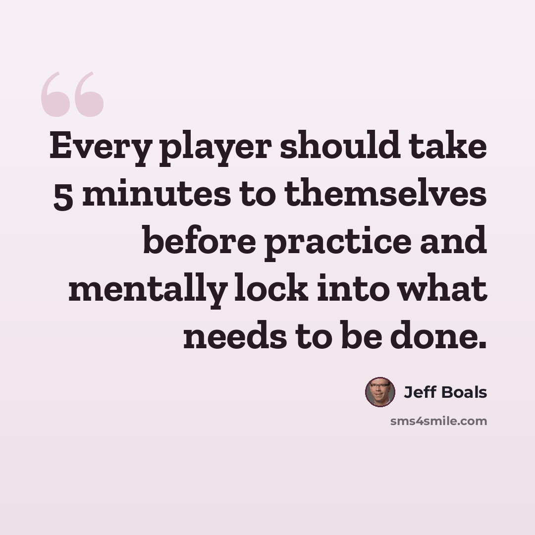 “Every player should take 5 minutes to themselves before practice and mentally lock into what needs to be done.” quote by Jeff Boals