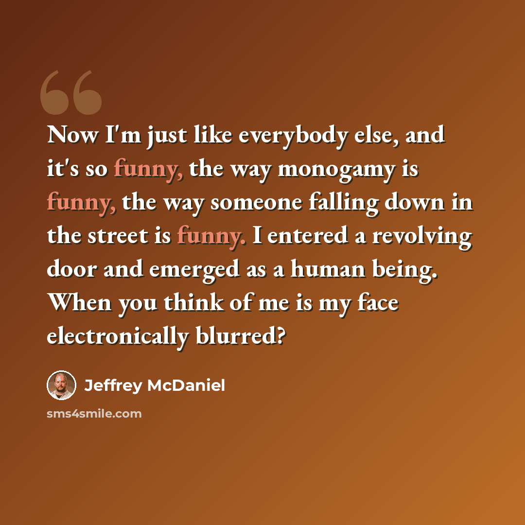 “Now I'm just like everybody else, and it's so funny, the way monogamy is funny, the way someone falling down in the street is funny. I entered a revolving door and emerged as a human being. When you think of me is my face electronically blurred?” quote by Jeffrey McDaniel