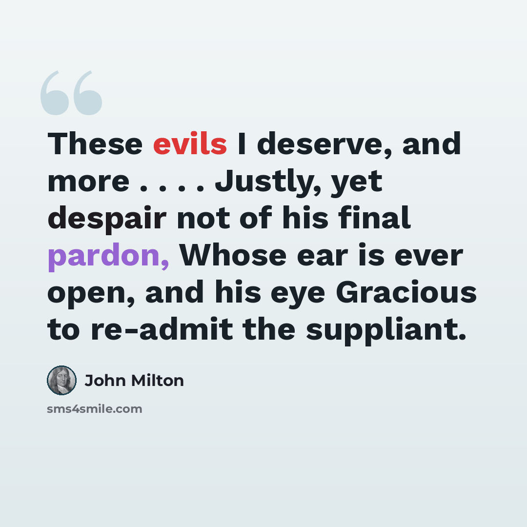 “These evils I deserve, and more . . . . Justly, yet despair not of his final pardon, Whose ear is ever open, and his eye Gracious to re-admit the suppliant.” quote by John Milton