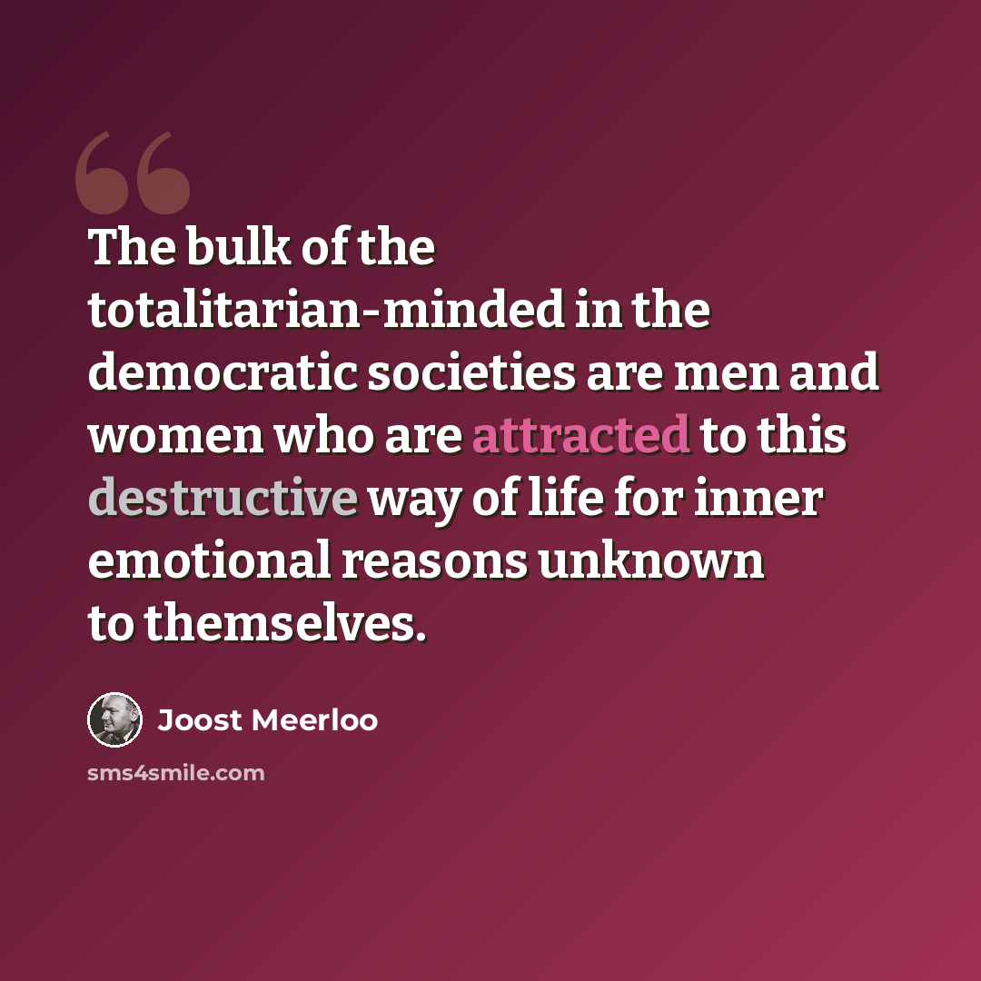 “The bulk of the totalitarian-minded in the democratic societies are men and women who are attracted to this destructive way of life for inner emotional reasons unknown to themselves.” quote by Joost Meerloo