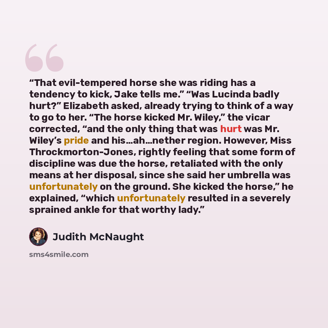“That evil-tempered horse she was riding has a tendency to kick, Jake tells me.” “Was Lucinda badly hurt?” Elizabeth asked, already trying to think of a way to go to her. “The horse kicked Mr. Wiley,” the vicar corrected, “and the only thing that was hurt was Mr. Wiley’s pride and his…ah…nether…” quote by Judith McNaught