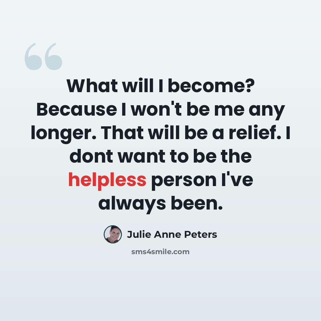 “What will I become? Because I won't be me any longer. That will be a relief. I dont want to be the helpless person I've always been.” quote by Julie Anne Peters