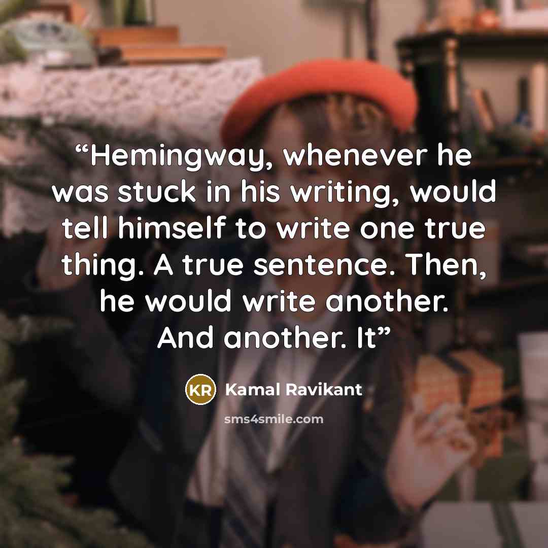 “Hemingway, whenever he was stuck in his writing, would tell himself to write one true thing. A true sentence. Then, he would write another. And another. It” quote by Kamal Ravikant