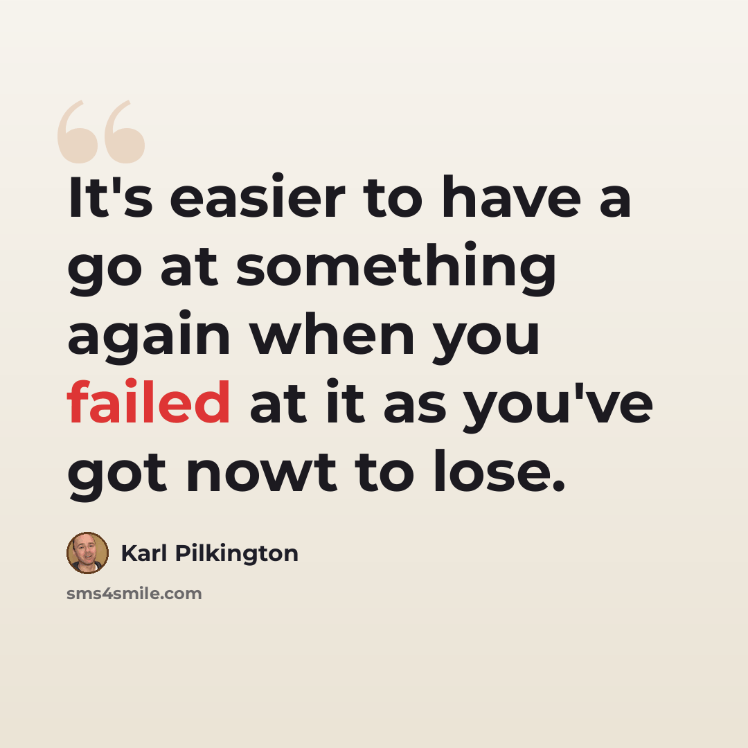“It's easier to have a go at something again when you failed at it as you've got nowt to lose.” quote by Karl Pilkington
