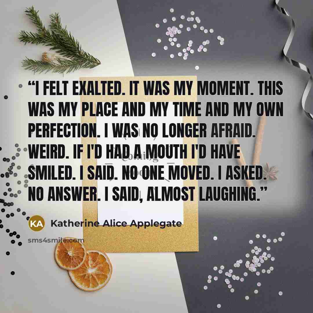 “I felt exalted. It was my moment. This was my place and my time and my own perfection. I was no longer afraid. Weird. If I'd had a mouth I'd have smiled. I said. No one moved. I asked. No answer. I said, almost laughing.” quote by Katherine Alice Applegate