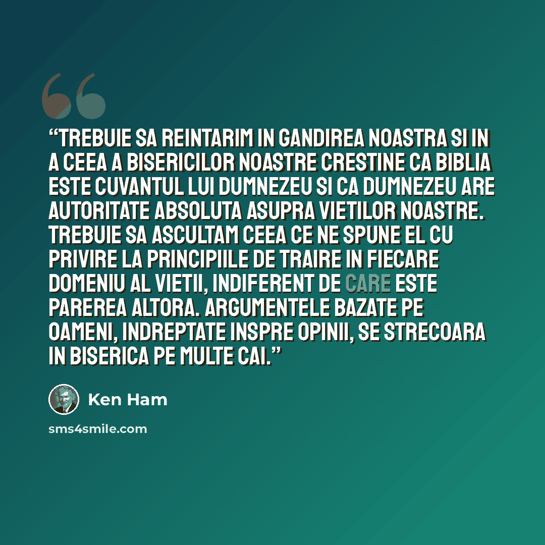 “Trebuie sa reintarim in gandirea noastra si in a ceea a bisericilor noastre crestine ca Biblia este Cuvantul lui Dumnezeu si ca Dumnezeu are autoritate absoluta asupra vietilor noastre. Trebuie sa ascultam ceea ce ne spune El cu privire la principiile de traire in fiecare domeniu al vietii…” quote by Ken Ham