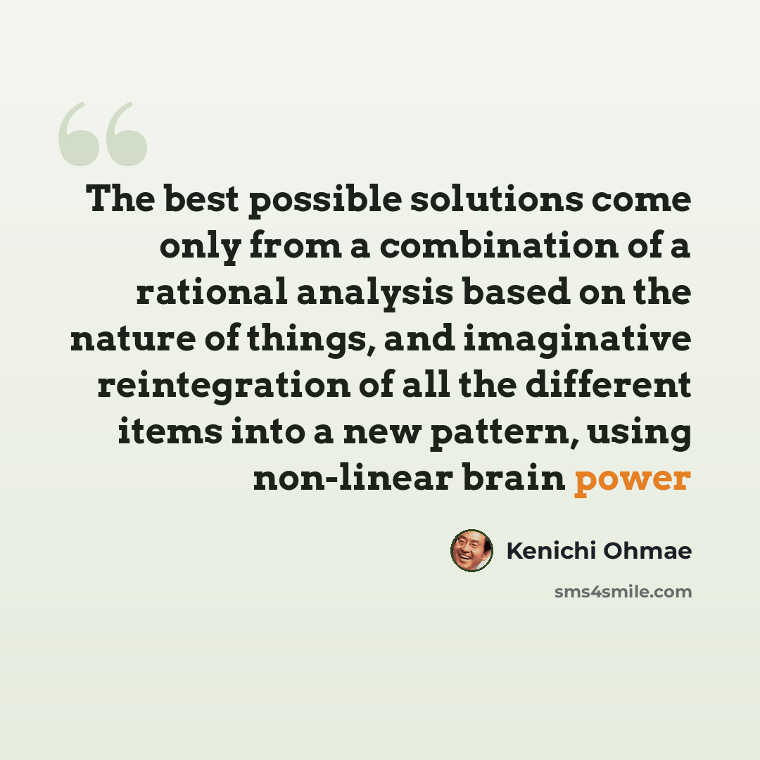 “The best possible solutions come only from a combination of a rational analysis based on the nature of things, and imaginative reintegration of all the different items into a new pattern, using non-linear brain power” quote by Kenichi Ohmae