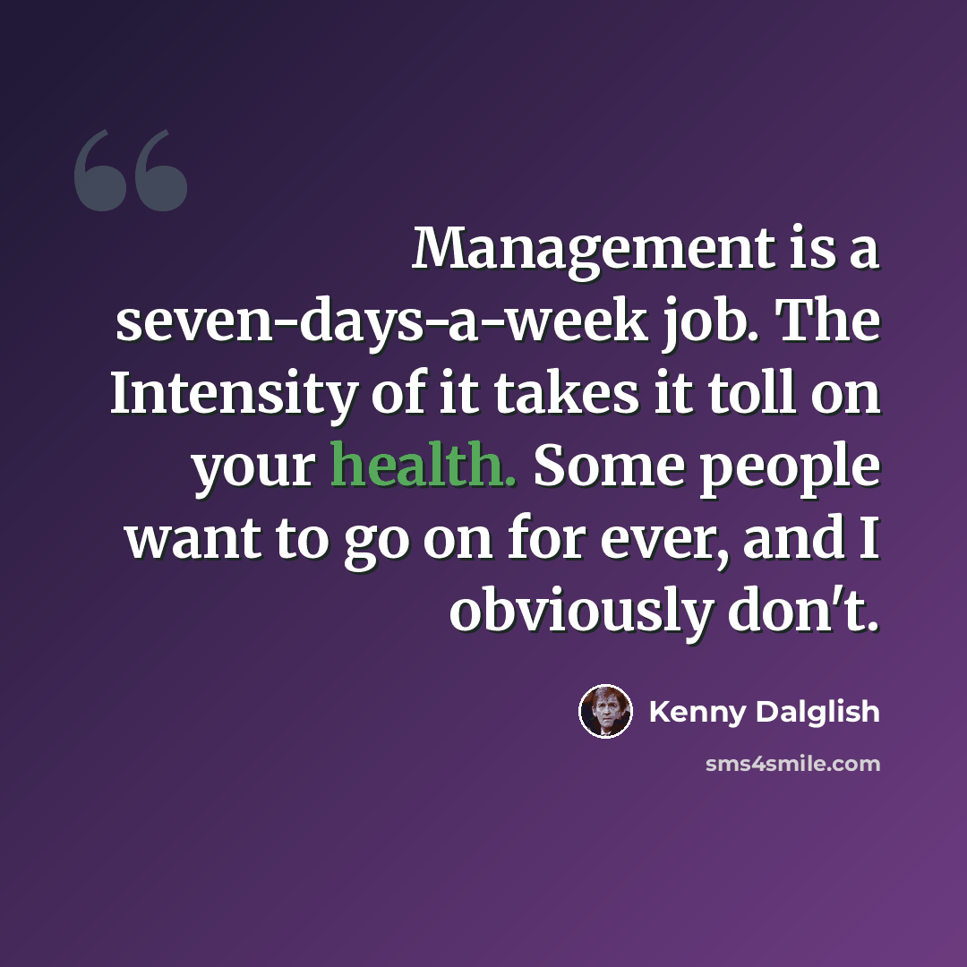 “Management is a seven-days-a-week job. The Intensity of it takes it toll on your health. Some people want to go on for ever, and I obviously don't.” quote by Kenny Dalglish