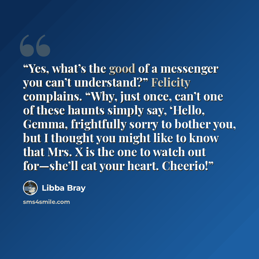 “Yes, what’s the good of a messenger you can’t understand?” Felicity complains. “Why, just once, can’t one of these haunts simply say, ‘Hello, Gemma, frightfully sorry to bother you, but I thought you might like to know that Mrs. X is the one to watch out for—she’ll eat your heart. Cheerio!” quote by Libba Bray