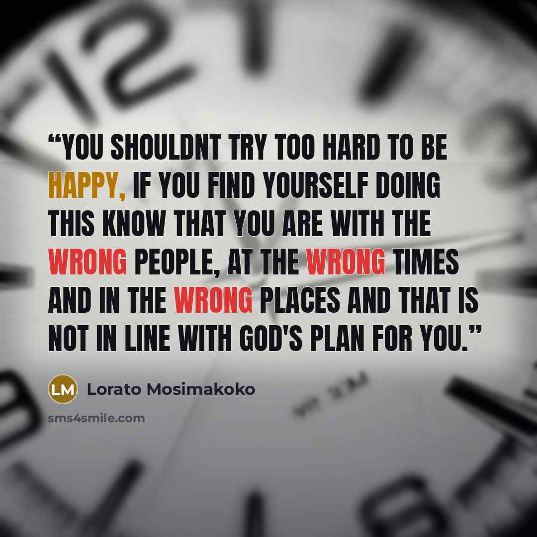 “You shouldnt try too hard to be happy, if you find yourself doing this know that you are with the wrong people, at the wrong times and in the wrong places and that is not in line with God's plan for you.” quote by Lorato Mosimakoko
