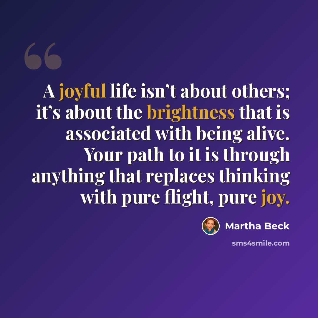 “A joyful life isn’t about others; it’s about the brightness that is associated with being alive. Your path to it is through anything that replaces thinking with pure flight, pure joy.” quote by Martha Beck