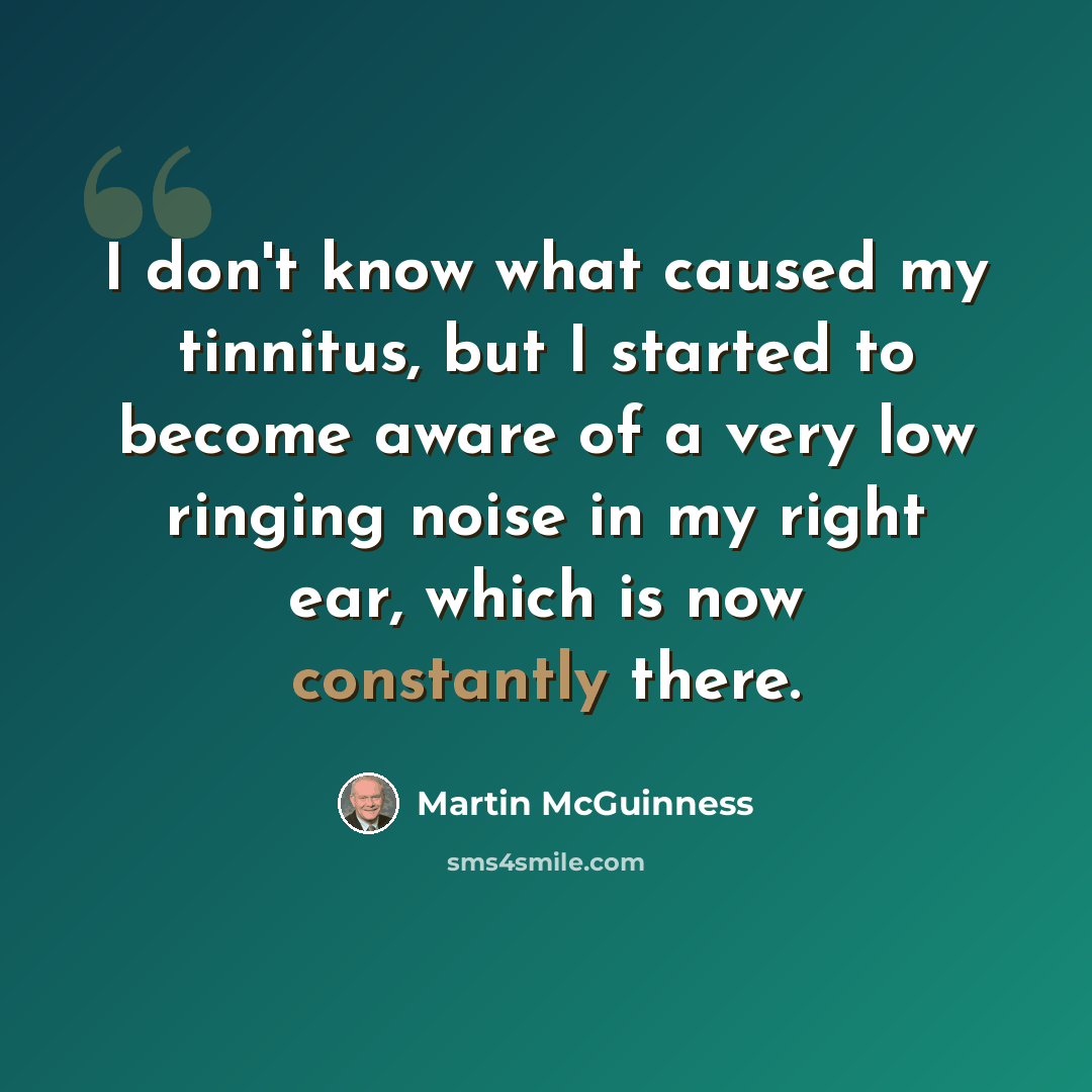 “I don't know what caused my tinnitus, but I started to become aware of a very low ringing noise in my right ear, which is now constantly there.” quote by Martin McGuinness