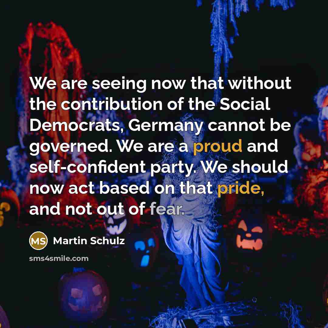 “We are seeing now that without the contribution of the Social Democrats, Germany cannot be governed. We are a proud and self-confident party. We should now act based on that pride, and not out of fear.” quote by Martin Schulz