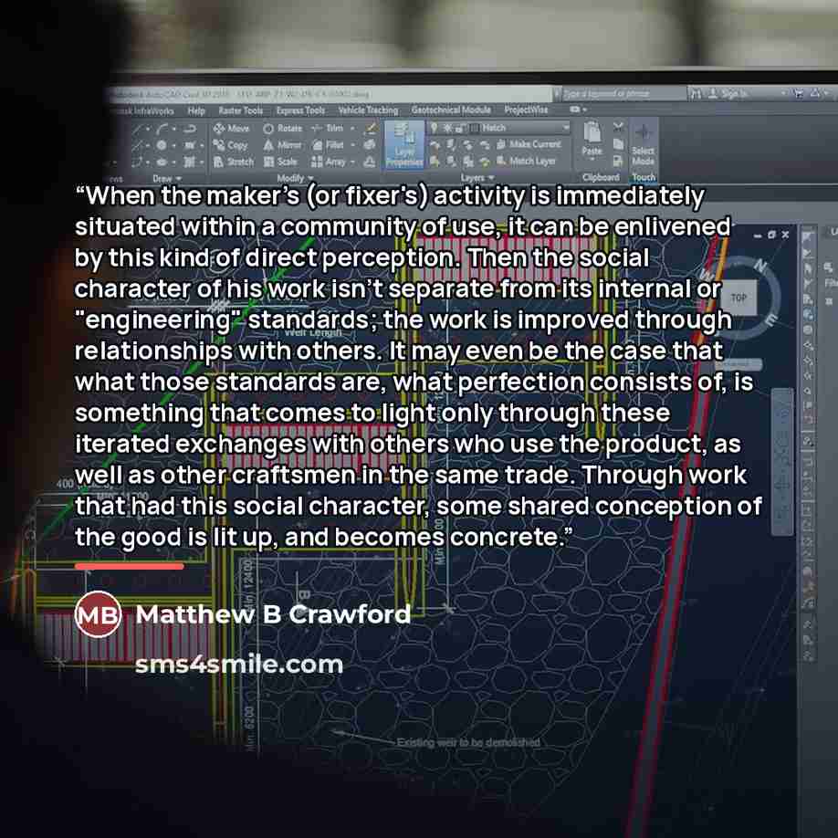 “When the maker's (or fixer's) activity is immediately situated within a community of use, it can be enlivened by this kind of direct perception. Then the social character of his work isn't separate from its internal or "engineering" standards; the work is improved through relationships with…” quote by Anonymous