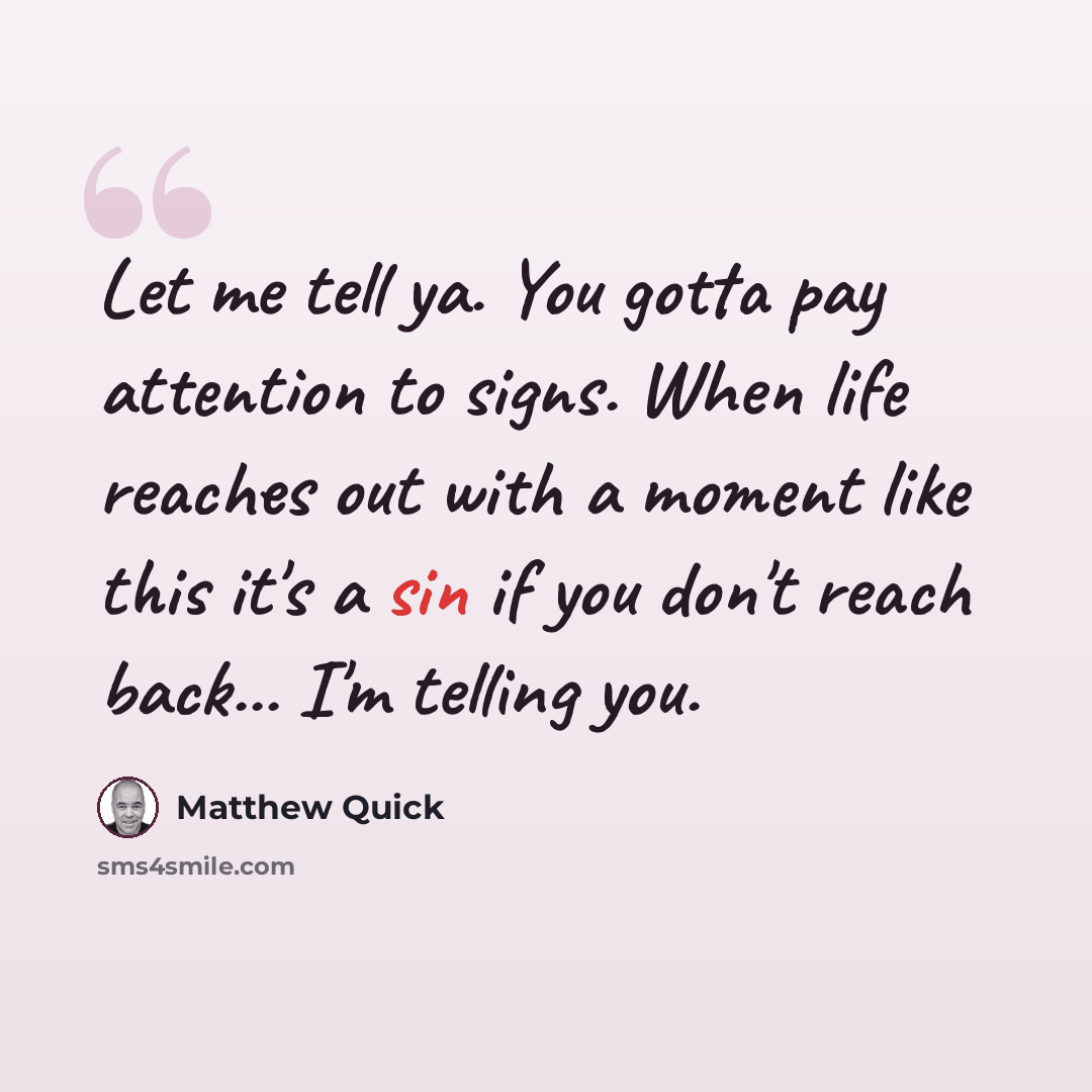 “Let me tell ya. You gotta pay attention to signs. When life reaches out with a moment like this it's a sin if you don't reach back... I'm telling you.” quote by Matthew Quick