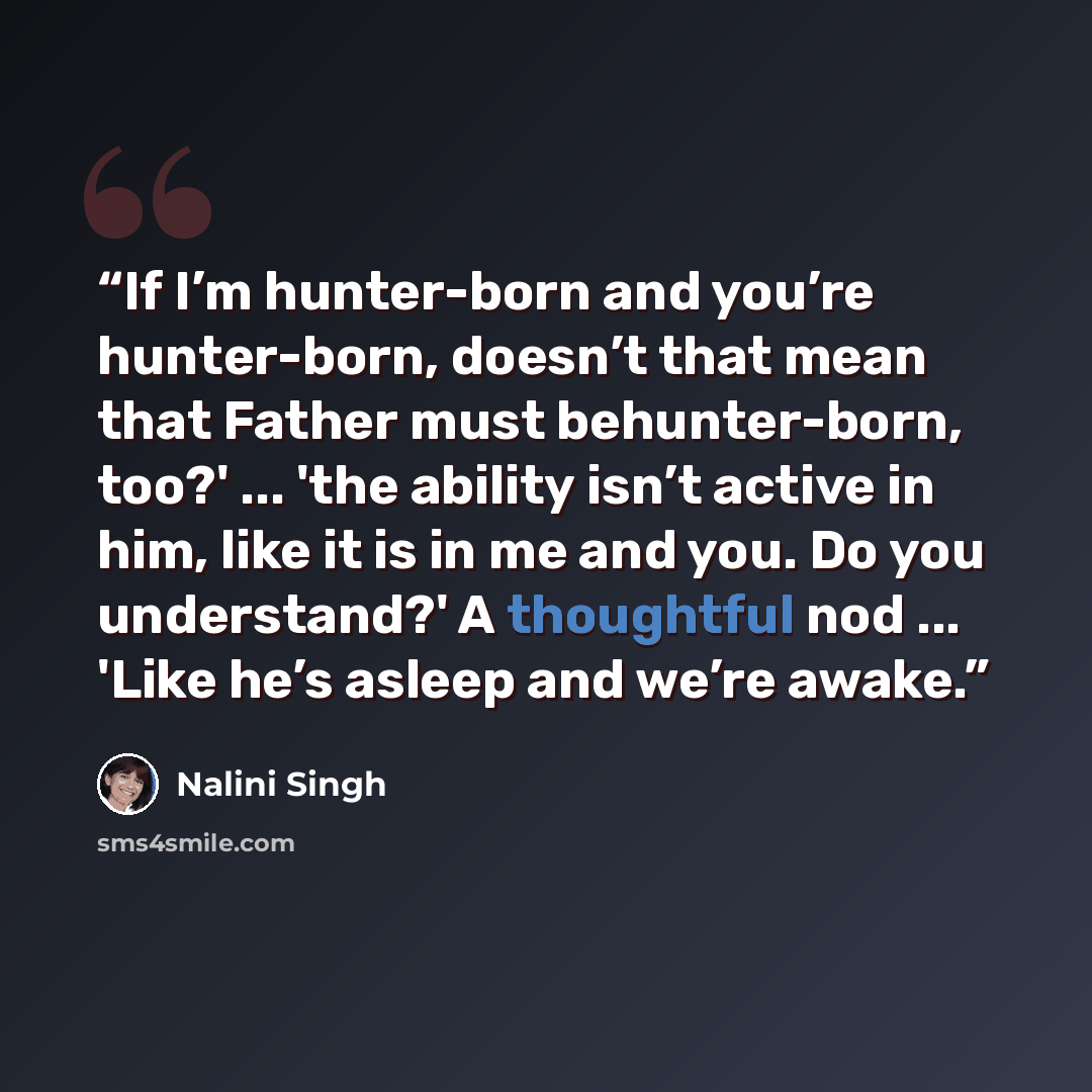 “If I’m hunter-born and you’re hunter-born, doesn’t that mean that Father must behunter-born, too?' ... 'the ability isn’t active in him, like it is in me and you. Do you understand?' A thoughtful nod ... 'Like he’s asleep and we’re awake.” quote by Nalini Singh