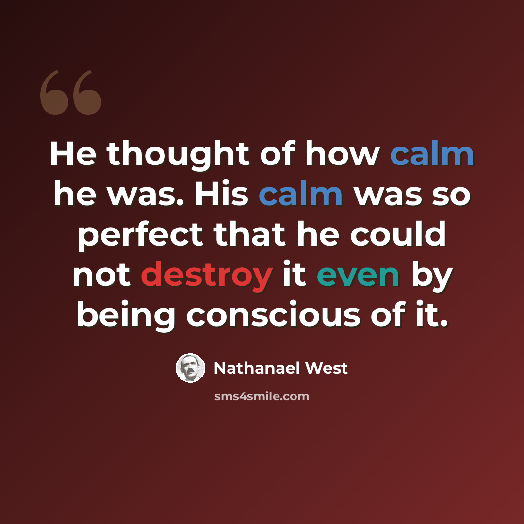 “He thought of how calm he was. His calm was so perfect that he could not destroy it even by being conscious of it.” quote by Nathanael West
