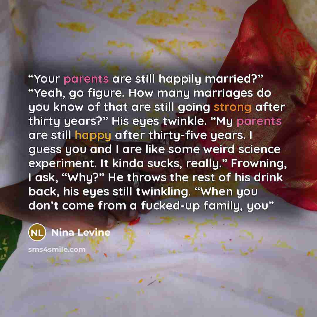 “Your parents are still happily married?” “Yeah, go figure. How many marriages do you know of that are still going strong after thirty years?” His eyes twinkle. “My parents are still happy after thirty-five years. I guess you and I are like some weird science experiment. It kinda sucks, really.”…” quote by Nina Levine