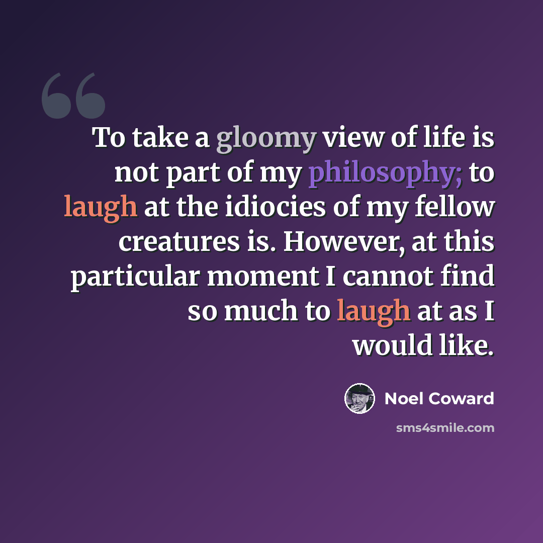 “To take a gloomy view of life is not part of my philosophy; to laugh at the idiocies of my fellow creatures is. However, at this particular moment I cannot find so much to laugh at as I would like.” quote by Noel Coward