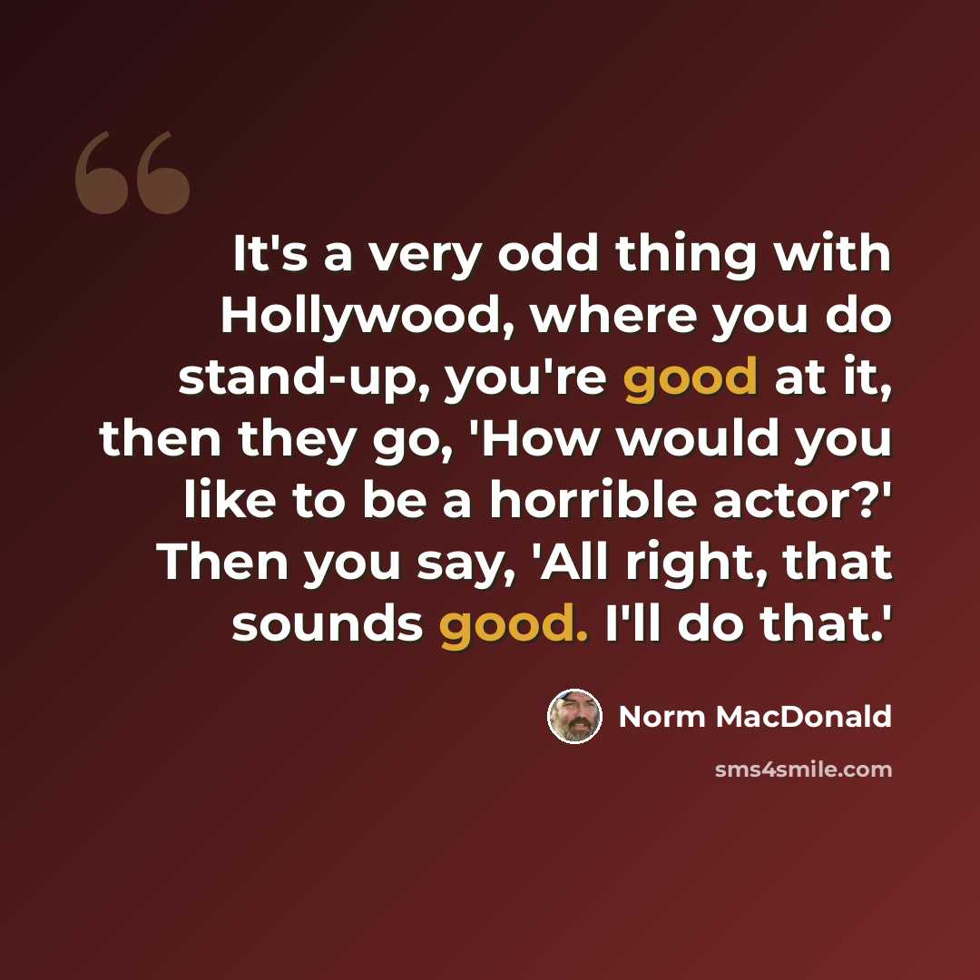 “It's a very odd thing with Hollywood, where you do stand-up, you're good at it, then they go, 'How would you like to be a horrible actor?' Then you say, 'All right, that sounds good. I'll do that.'” quote by Norm MacDonald