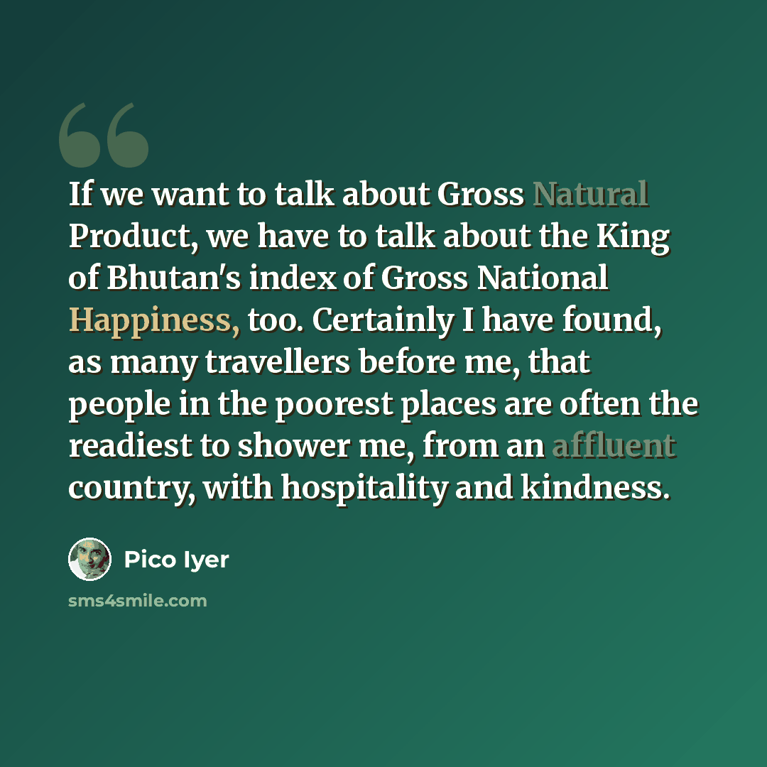 “If we want to talk about Gross Natural Product, we have to talk about the King of Bhutan's index of Gross National Happiness, too. Certainly I have found, as many travellers before me, that people in the poorest places are often the readiest to shower me, from an affluent country, with hospitality…” quote by Pico Iyer