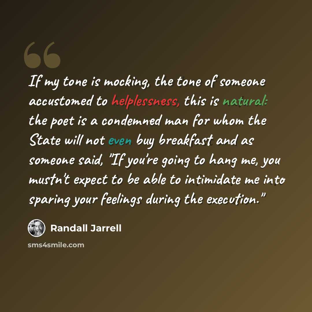 “If my tone is mocking, the tone of someone accustomed to helplessness, this is natural: the poet is a condemned man for whom the State will not even buy breakfast and as someone said, "If you're going to hang me, you mustn't expect to be able to intimidate me into sparing your feelings during the…” quote by Randall Jarrell