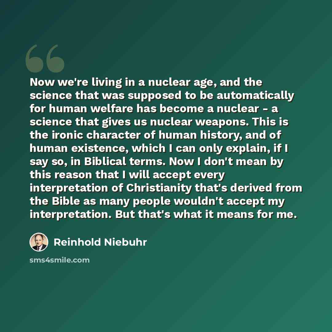 “Now we're living in a nuclear age, and the science that was supposed to be automatically for human welfare has become a nuclear - a science that gives us nuclear weapons. This is the ironic character of human history, and of human existence, which I can only explain, if I say so, in Biblical…” quote by Reinhold Niebuhr