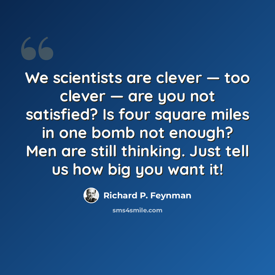 “We scientists are clever — too clever — are you not satisfied? Is four square miles in one bomb not enough? Men are still thinking. Just tell us how big you want it!” quote by Richard P. Feynman