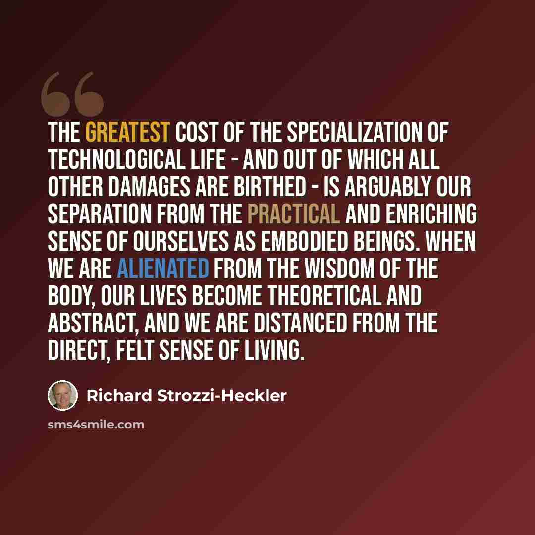 “The greatest cost of the specialization of technological life - and out of which all other damages are birthed - is arguably our separation from the practical and enriching sense of ourselves as embodied beings. When we are alienated from the wisdom of the body, our lives become theoretical and…” quote by Richard Strozzi-Heckler